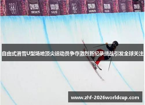自由式滑雪U型场地顶尖运动员争夺激烈新纪录挑战引发全球关注