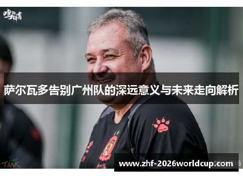 萨尔瓦多告别广州队的深远意义与未来走向解析