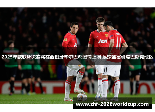 2025年欧联杯决赛将在西班牙毕尔巴鄂激情上演 足球盛宴引爆巴斯克地区