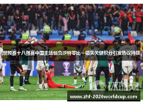 世预赛十八强赛中国主场憾负沙特零比一错失关键积分引发热议持续