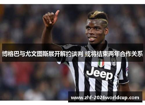博格巴与尤文图斯展开解约谈判 或将结束两年合作关系